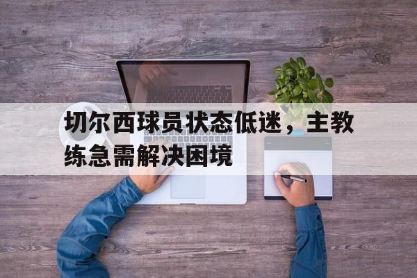 关于切尔西球员状态低迷，主教练急需解决困境的信息