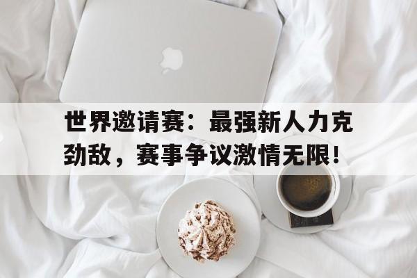 世界邀请赛：最强新人力克劲敌，赛事争议激情无限！