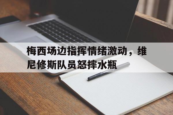 梅西场边指挥情绪激动，维尼修斯队员怒摔水瓶