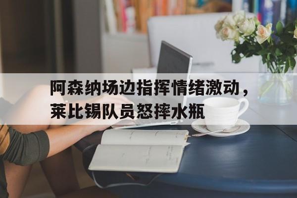 阿森纳场边指挥情绪激动，莱比锡队员怒摔水瓶